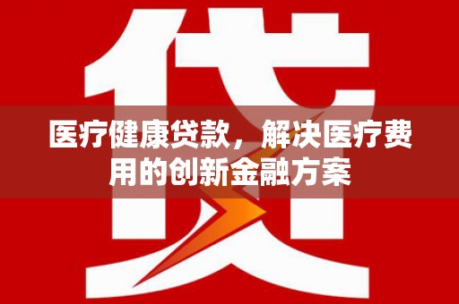 剑河医疗健康贷款，解决医疗费用的创新金融方案