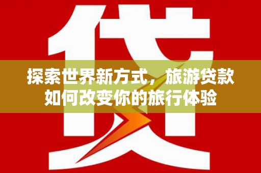 四平探索世界新方式，旅游贷款如何改变你的旅行体验