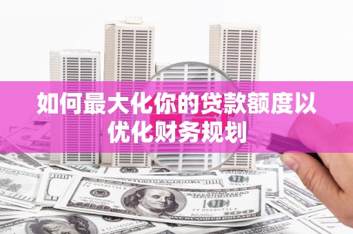 阳泉如何最大化你的贷款额度以优化财务规划