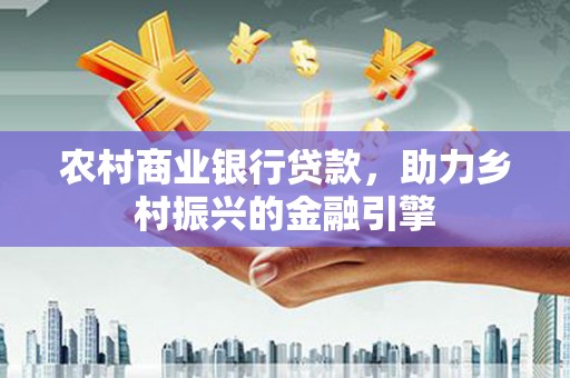 龙川农村商业银行贷款，助力乡村振兴的金融引擎